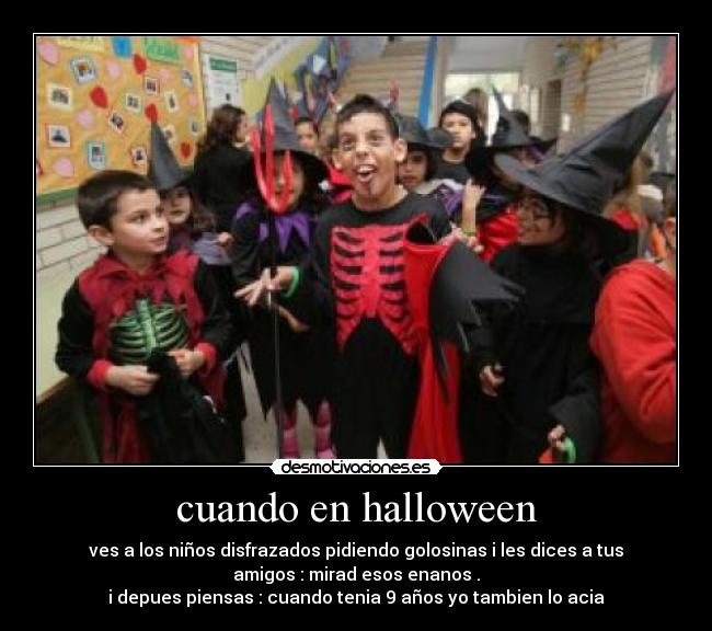 cuando en halloween - ves a los niños disfrazados pidiendo golosinas i les dices a tus
amigos : mirad esos enanos .
i depues piensas : cuando tenia 9 años yo tambien lo acia