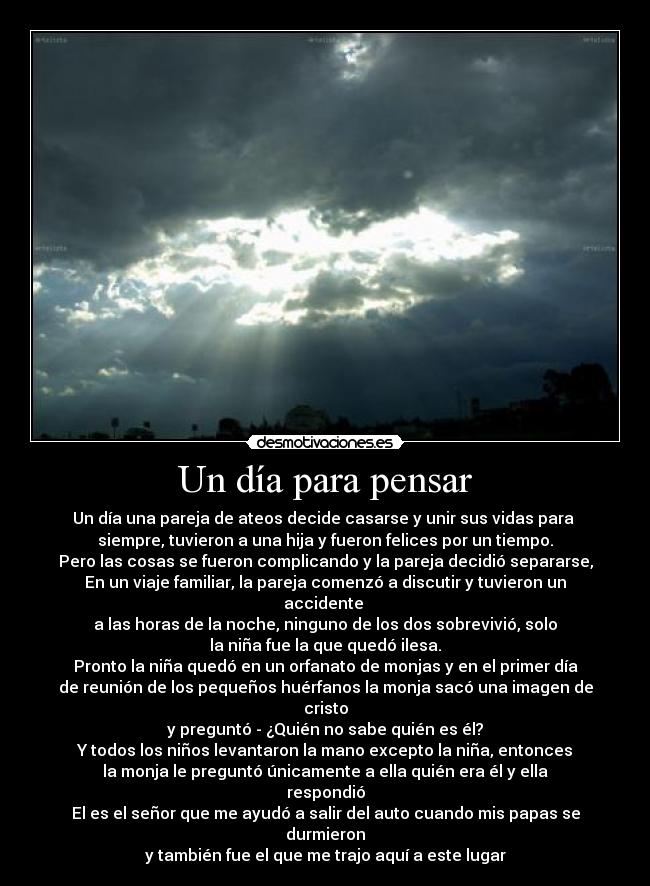 Un día para pensar - Un día una pareja de ateos decide casarse y unir sus vidas para 
siempre, tuvieron a una hija y fueron felices por un tiempo.
Pero las cosas se fueron complicando y la pareja decidió separarse,
En un viaje familiar, la pareja comenzó a discutir y tuvieron un accidente 
a las horas de la noche, ninguno de los dos sobrevivió, solo
la niña fue la que quedó ilesa.
Pronto la niña quedó en un orfanato de monjas y en el primer día
de reunión de los pequeños huérfanos la monja sacó una imagen de cristo
y preguntó - ¿Quién no sabe quién es él?
Y todos los niños levantaron la mano excepto la niña, entonces
la monja le preguntó únicamente a ella quién era él y ella respondió
El es el señor que me ayudó a salir del auto cuando mis papas se durmieron
y también fue el que me trajo aquí a este lugar