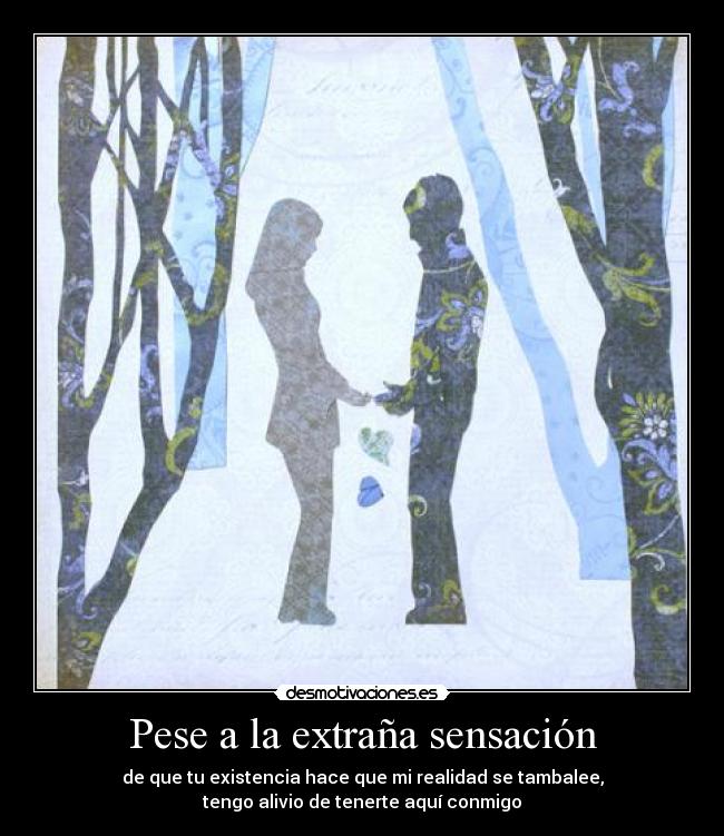 Pese a la extraña sensación - de que tu existencia hace que mi realidad se tambalee,
tengo alivio de tenerte aquí conmigo