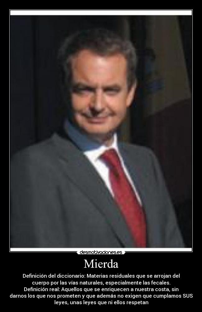 Mierda - Definición del diccionario: Materias residuales que se arrojan del
cuerpo por las vías naturales, especialmente las fecales.
Definición real: Aquellos que se enriquecen a nuestra costa, sin
darnos los que nos prometen y que además no exigen que cumplamos SUS
leyes, unas leyes que ni ellos respetan