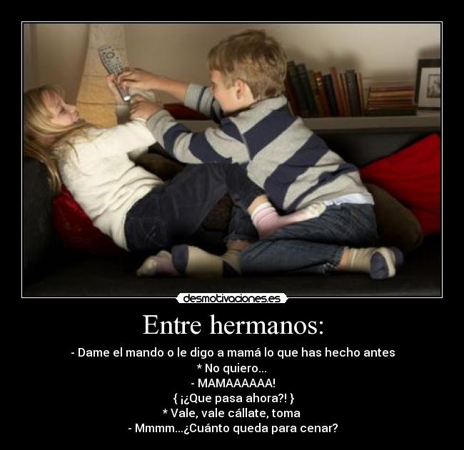 Entre hermanos: - - Dame el mando o le digo a mamá lo que has hecho antes
* No quiero...
- MAMAAAAAA!
 { ¡¿Que pasa ahora?! }
* Vale, vale cállate, toma
- Mmmm...¿Cuánto queda para cenar?