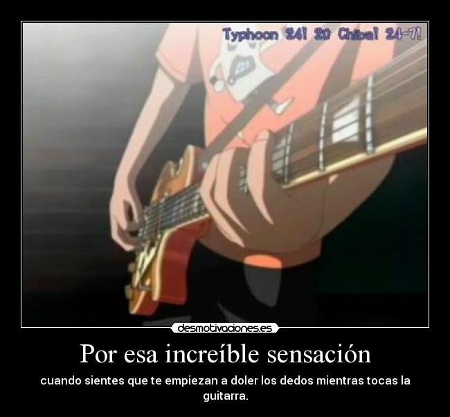 Por esa increíble sensación - cuando sientes que te empiezan a doler los dedos mientras tocas la guitarra.