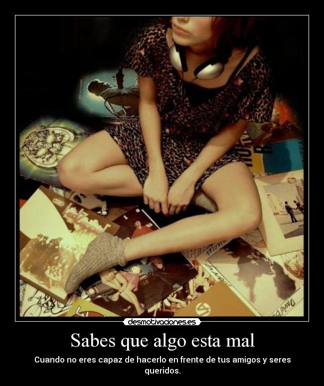 Sabes que algo esta mal - Cuando no eres capaz de hacerlo en frente de tus amigos y seres queridos.