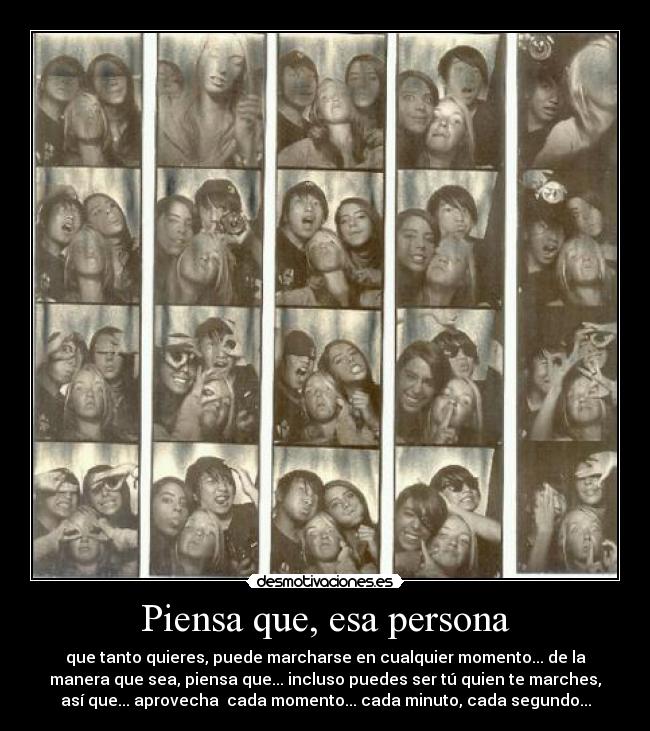 Piensa que, esa persona - que tanto quieres, puede marcharse en cualquier momento... de la
manera que sea, piensa que... incluso puedes ser tú quien te marches,
así que... aprovecha cada momento... cada minuto, cada segundo...