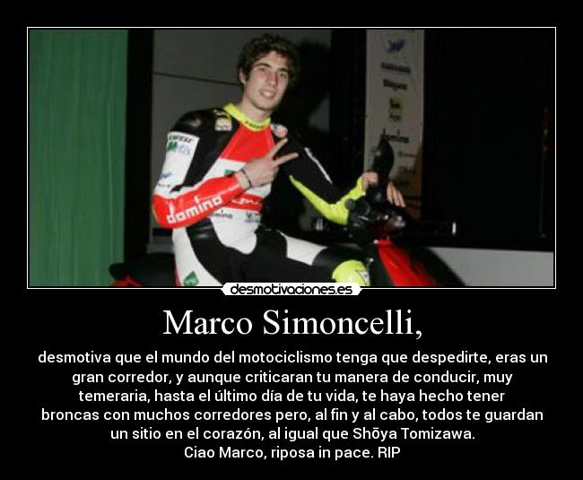 Marco Simoncelli, - desmotiva que el mundo del motociclismo tenga que despedirte, eras un
gran corredor, y aunque criticaran tu manera de conducir, muy
temeraria, hasta el último día de tu vida, te haya hecho tener
broncas con muchos corredores pero, al fin y al cabo, todos te guardan
un sitio en el corazón, al igual que Shōya Tomizawa.
Ciao Marco, riposa in pace. RIP