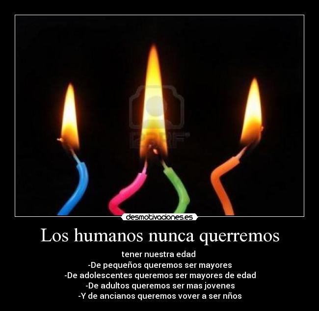 Los humanos nunca querremos - tener nuestra edad
-De pequeños queremos ser mayores
-De adolescentes queremos ser mayores de edad
-De adultos queremos ser mas jovenes
-Y de ancianos queremos vover a ser nños