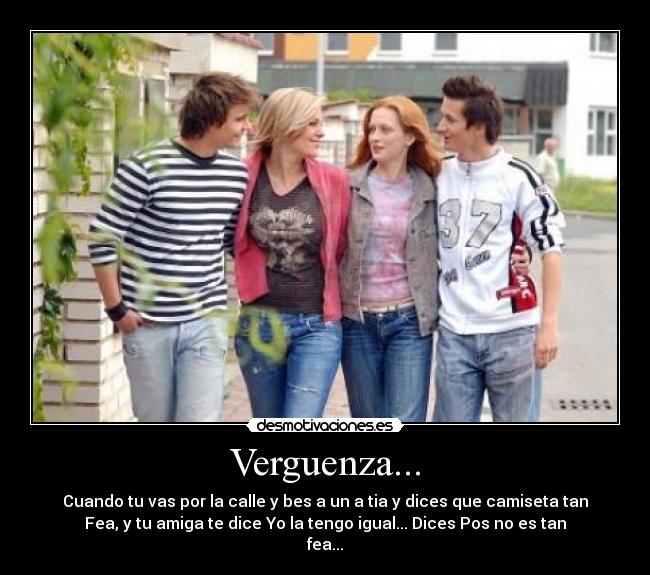 Verguenza... - Cuando tu vas por la calle y bes a un a tia y dices que camiseta tan
Fea, y tu amiga te dice Yo la tengo igual... Dices Pos no es tan
fea...
