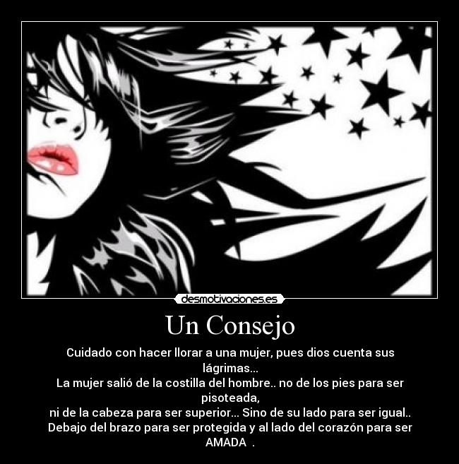 Un Consejo - Cuidado con hacer llorar a una mujer, pues dios cuenta sus lágrimas...
La mujer salió de la costilla del hombre.. no de los pies para ser pisoteada,
ni de la cabeza para ser superior... Sino de su lado para ser igual..
Debajo del brazo para ser protegida y al lado del corazón para ser AMADA ♥.
