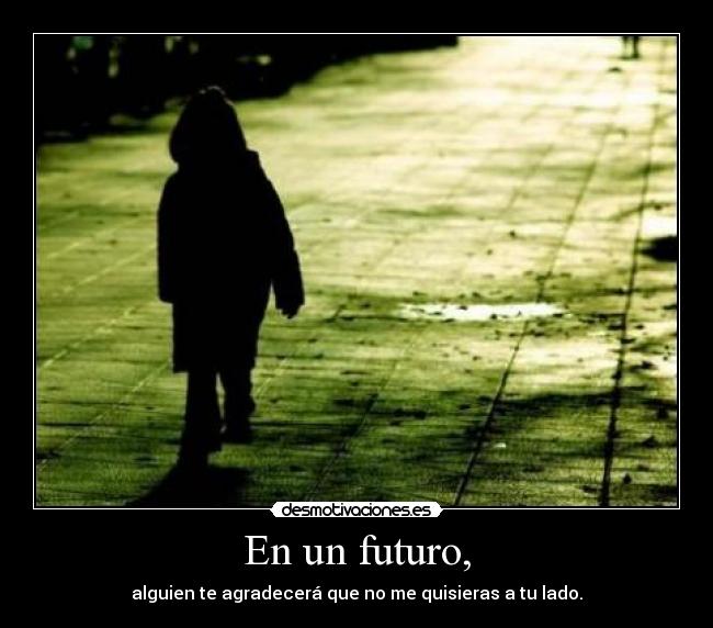 En un futuro, - alguien te agradecerá que no me quisieras a tu lado.