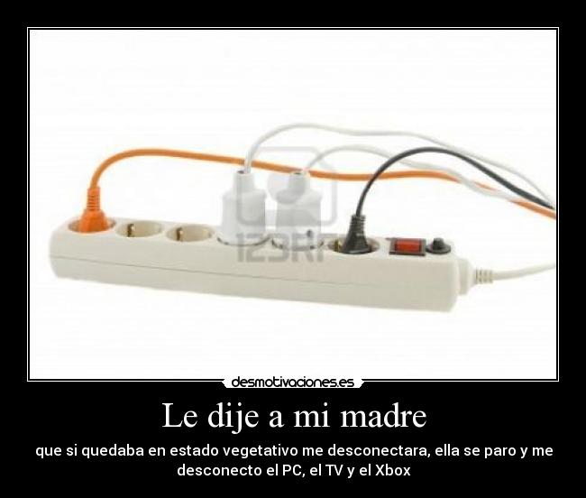 Le dije a mi madre - que si quedaba en estado vegetativo me desconectara, ella se paro y me
desconecto el PC, el TV y el Xbox