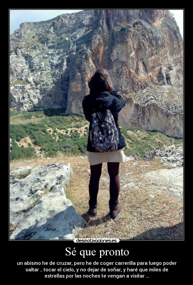 Sé que pronto - un abismo he de cruzar, pero he de coger carrerilla para luego poder
saltar .. tocar el cielo, y no dejar de soñar, y haré que miles de
estrellas por las noches te vengan a visitar ...