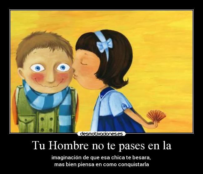 Tu Hombre no te pases en la - imaginación de que esa chica te besara,
mas bien piensa en como conquistarla