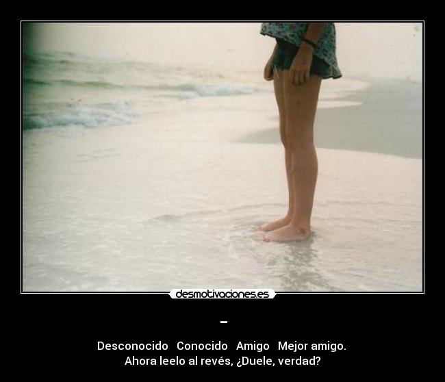- - Desconocido → Conocido → Amigo → Mejor amigo.
Ahora leelo al revés, ¿Duele, verdad?