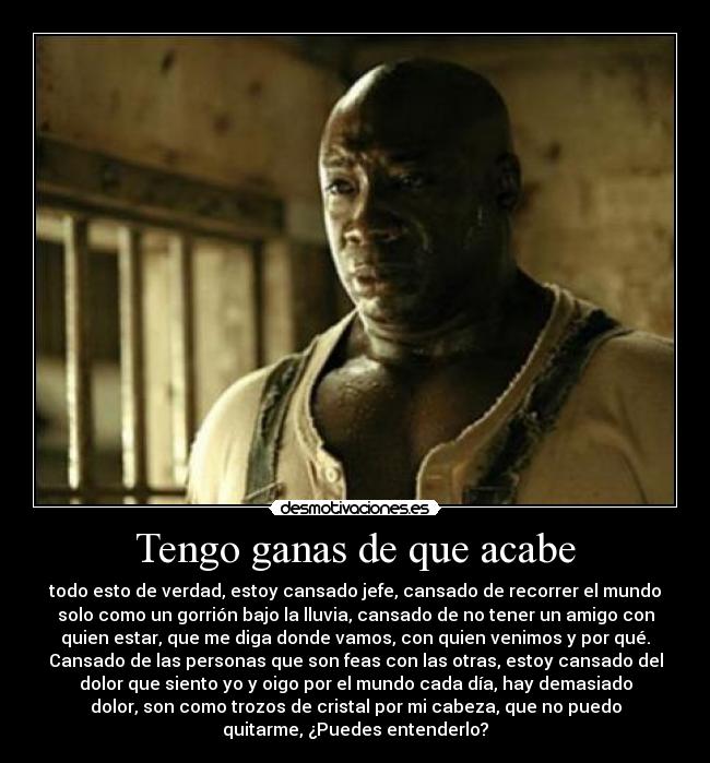 Tengo ganas de que acabe - todo esto de verdad, estoy cansado jefe, cansado de recorrer el mundo
solo como un gorrión bajo la lluvia, cansado de no tener un amigo con
quien estar, que me diga donde vamos, con quien venimos y por qué.
Cansado de las personas que son feas con las otras, estoy cansado del
dolor que siento yo y oigo por el mundo cada día, hay demasiado
dolor, son como trozos de cristal por mi cabeza, que no puedo
quitarme, ¿Puedes entenderlo?