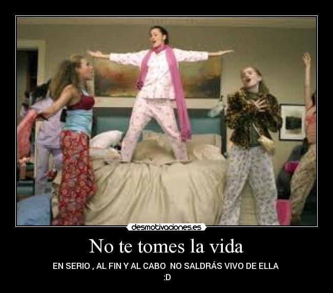 No te tomes la vida - EN SERIO , AL FIN Y AL CABO NO SALDRÁS VIVO DE ELLA
:D
