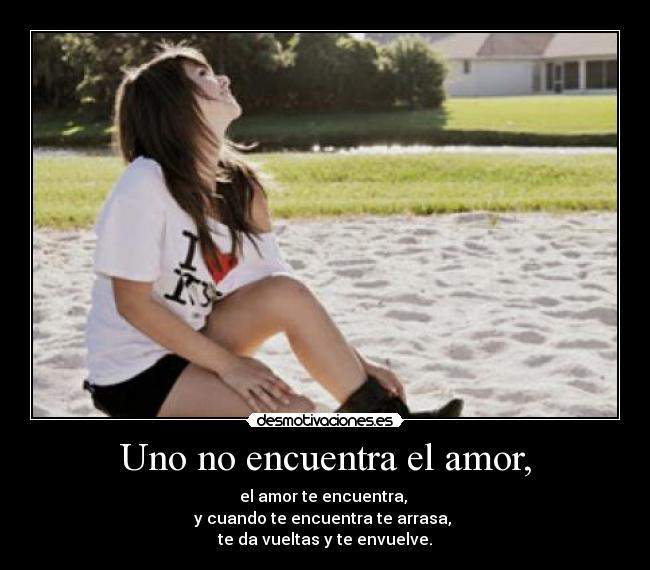 Uno no encuentra el amor, - el amor te encuentra, 
y cuando te encuentra te arrasa, 
te da vueltas y te envuelve.
