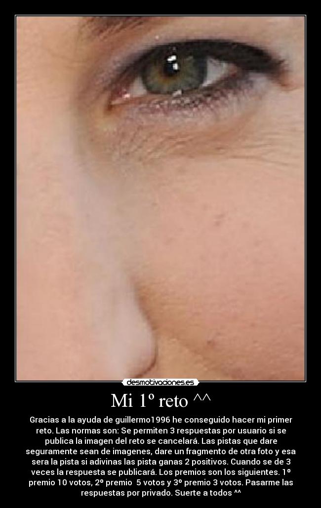 Mi 1º reto ^^ - Gracias a la ayuda de guillermo1996 he conseguido hacer mi primer
reto. Las normas son: Se permiten 3 respuestas por usuario si se
publica la imagen del reto se cancelará. Las pistas que dare
seguramente sean de imagenes, dare un fragmento de otra foto y esa
sera la pista si adivinas las pista ganas 2 positivos. Cuando se de 3
veces la respuesta se publicará. Los premios son los siguientes. 1º
premio 10 votos, 2º premio 5 votos y 3º premio 3 votos. Pasarme las
respuestas por privado. Suerte a todos ^^