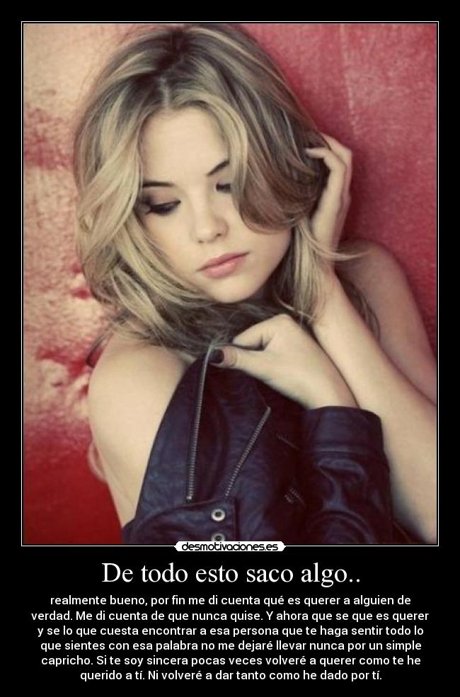 De todo esto saco algo.. - realmente bueno, por fin me di cuenta qué es querer a alguien de
verdad. Me di cuenta de que nunca quise. Y ahora que se que es querer
y se lo que cuesta encontrar a esa persona que te haga sentir todo lo
que sientes con esa palabra no me dejaré llevar nunca por un simple
capricho. Si te soy sincera pocas veces volveré a querer como te he
querido a tí. Ni volveré a dar tanto como he dado por tí.