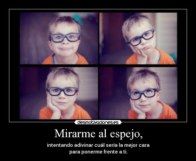 Mirarme al espejo, - intentando adivinar cuál sería la mejor cara
para ponerme frente a ti.