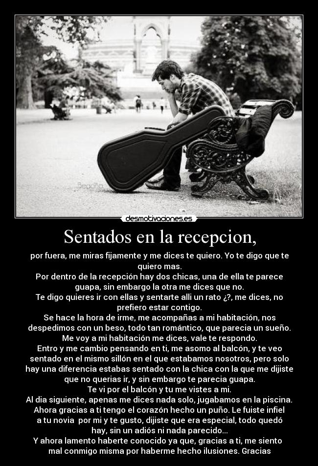 Sentados en la recepcion, - por fuera, me miras fijamente y me dices te quiero. Yo te digo que te
quiero mas.
Por dentro de la recepción hay dos chicas, una de ella te parece
guapa, sin embargo la otra me dices que no.
Te digo quieres ir con ellas y sentarte alli un rato ¿?, me dices, no
prefiero estar contigo.
Se hace la hora de irme, me acompañas a mi habitación, nos
despedimos con un beso, todo tan romántico, que parecia un sueño.
Me voy a mi habitación me dices, vale te respondo.
Entro y me cambio pensando en ti, me asomo al balcón, y te veo
sentado en el mismo sillón en el que estabamos nosotros, pero solo
hay una diferencia estabas sentado con la chica con la que me dijiste
que no querias ir, y sin embargo te parecia guapa.
Te vi por el balcón y tu me vistes a mi.
Al dia siguiente, apenas me dices nada solo, jugabamos en la piscina.
Ahora gracias a ti tengo el corazón hecho un puño. Le fuiste infiel
a tu novia por mi y te gusto, dijiste que era especial, todo quedó
hay, sin un adiós ni nada parecido...
Y ahora lamento haberte conocido ya que, gracias a ti, me siento
mal conmigo misma por haberme hecho ilusiones. Gracias