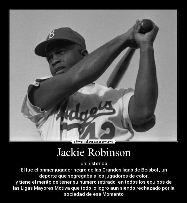 Jackie Robinson - un historico
El fue el primer jugador negro de las Grandes ligas de Beisbol , un
deporte que segregaba a los jugadores de color.
y tiene el merito de tener su numero retirado  en todos los equipos de
las Ligas Mayores Motiva que todo lo logro aun siendo rechazado por la
sociedad de ese Momento