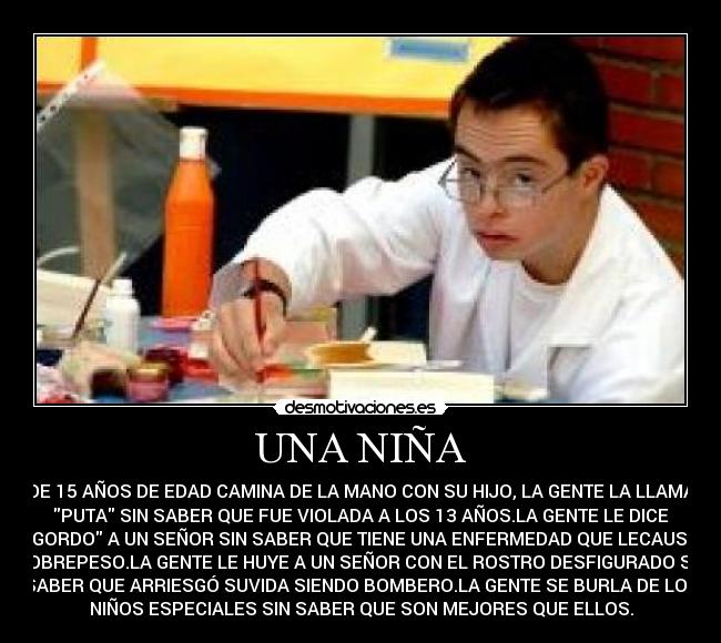 UNA NIÑA - DE 15 AÑOS DE EDAD CAMINA DE LA MANO CON SU HIJO, LA GENTE LA LLAMA
PUTA SIN SABER QUE FUE VIOLADA A LOS 13 AÑOS.LA GENTE LE DICE
GORDO A UN SEÑOR SIN SABER QUE TIENE UNA ENFERMEDAD QUE LECAUSA
SOBREPESO.LA GENTE LE HUYE A UN SEÑOR CON EL ROSTRO DESFIGURADO SIN
SABER QUE ARRIESGÓ SUVIDA SIENDO BOMBERO.LA GENTE SE BURLA DE LOS
NIÑOS ESPECIALES SIN SABER QUE SON MEJORES QUE ELLOS.