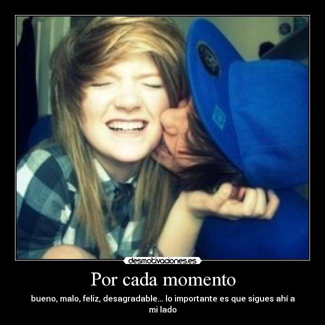 Por cada momento - bueno, malo, feliz, desagradable... lo importante es que sigues ahí a mi lado