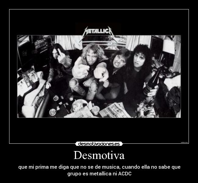 Desmotiva - que mi prima me diga que no se de musica, cuando ella no sabe que
grupo es metallica ni ACDC