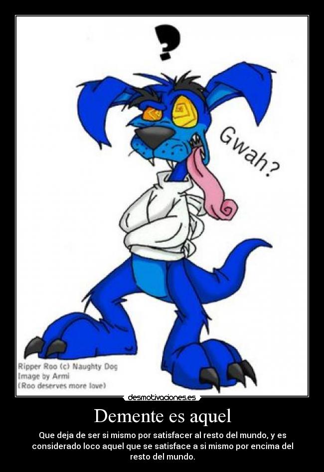 Demente es aquel - Que deja de ser si mismo por satisfacer al resto del mundo, y es
considerado loco aquel que se satisface a si mismo por encima del
resto del mundo.