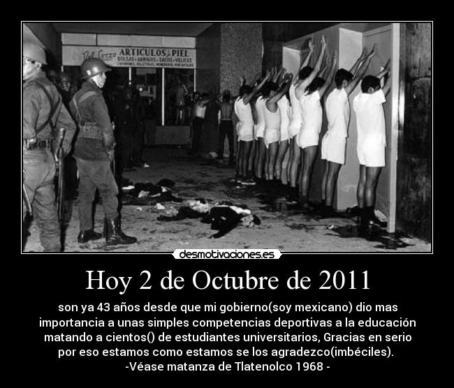 Hoy 2 de Octubre de 2011 - son ya 43 años desde que mi gobierno(soy mexicano) dio mas
importancia a unas simples competencias deportivas a la educación
matando a cientos() de estudiantes universitarios, Gracias en serio
por eso estamos como estamos se los agradezco(imbéciles). 
-Véase matanza de Tlatenolco 1968 -