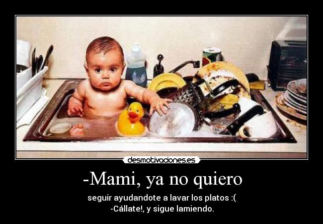 -Mami, ya no quiero - seguir ayudandote a lavar los platos :(
-Cállate!, y sigue lamiendo.
