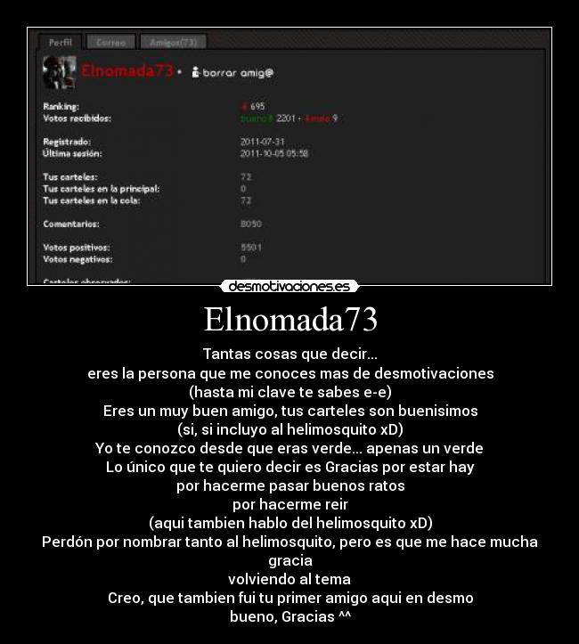 Elnomada73 - Tantas cosas que decir...
eres la persona que me conoces mas de desmotivaciones
(hasta mi clave te sabes e-e)
Eres un muy buen amigo, tus carteles son buenisimos
(si, si incluyo al helimosquito xD)
Yo te conozco desde que eras verde... apenas un verde
Lo único que te quiero decir es Gracias por estar hay
por hacerme pasar buenos ratos
por hacerme reir
(aqui tambien hablo del helimosquito xD)
Perdón por nombrar tanto al helimosquito, pero es que me hace mucha gracia
volviendo al tema
Creo, que tambien fui tu primer amigo aqui en desmo
bueno, Gracias ^^