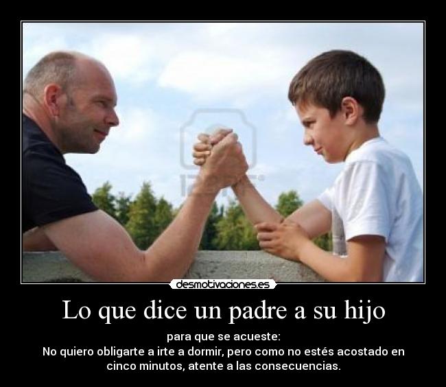 Lo que dice un padre a su hijo - para que se acueste:
No quiero obligarte a irte a dormir, pero como no estés acostado en
cinco minutos, atente a las consecuencias.