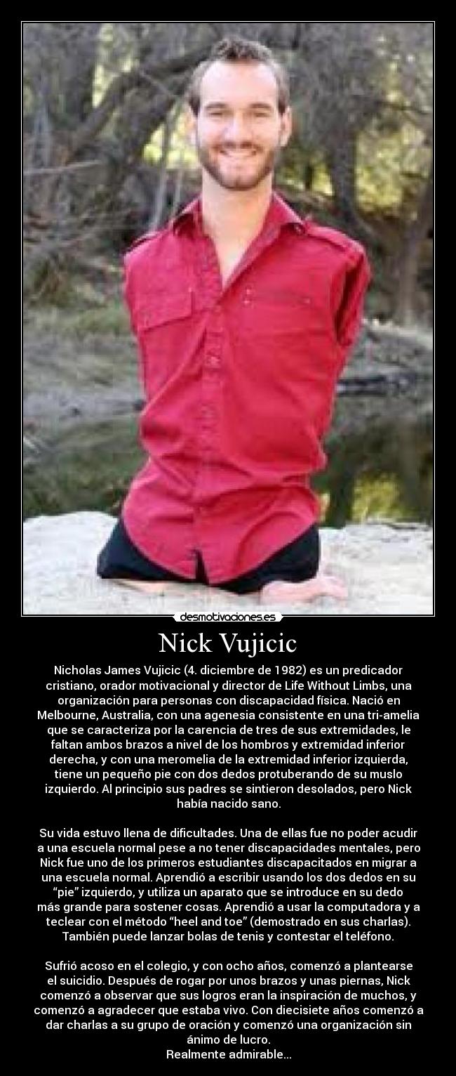 Nick Vujicic - Nicholas James Vujicic (4. diciembre de 1982) es un predicador
cristiano, orador motivacional y director de Life Without Limbs, una
organización para personas con discapacidad física. Nació en
Melbourne, Australia, con una agenesia consistente en una tri-amelia
que se caracteriza por la carencia de tres de sus extremidades, le
faltan ambos brazos a nivel de los hombros y extremidad inferior
derecha, y con una meromelia de la extremidad inferior izquierda,
tiene un pequeño pie con dos dedos protuberando de su muslo
izquierdo. Al principio sus padres se sintieron desolados, pero Nick
había nacido sano.

Su vida estuvo llena de dificultades. Una de ellas fue no poder acudir
a una escuela normal pese a no tener discapacidades mentales, pero
Nick fue uno de los primeros estudiantes discapacitados en migrar a
una escuela normal. Aprendió a escribir usando los dos dedos en su
“pie” izquierdo, y utiliza un aparato que se introduce en su dedo
más grande para sostener cosas. Aprendió a usar la computadora y a
teclear con el método “heel and toe” (demostrado en sus charlas).
También puede lanzar bolas de tenis y contestar el teléfono.

Sufrió acoso en el colegio, y con ocho años, comenzó a plantearse
el suicidio. Después de rogar por unos brazos y unas piernas, Nick
comenzó a observar que sus logros eran la inspiración de muchos, y
comenzó a agradecer que estaba vivo. Con diecisiete años comenzó a
dar charlas a su grupo de oración y comenzó una organización sin
ánimo de lucro.
Realmente admirable...