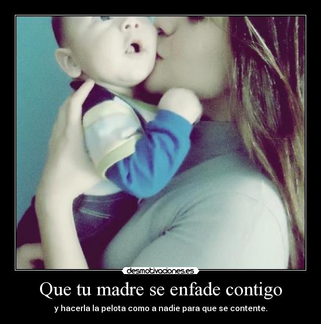 Que tu madre se enfade contigo - y hacerla la pelota como a nadie para que se contente.