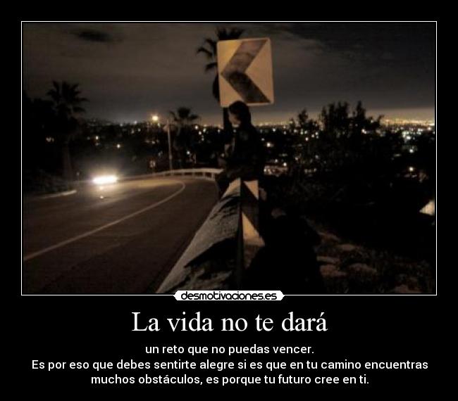 La vida no te dará - un reto que no puedas vencer.
Es por eso que debes sentirte alegre si es que en tu camino encuentras
muchos obstáculos, es porque tu futuro cree en ti.