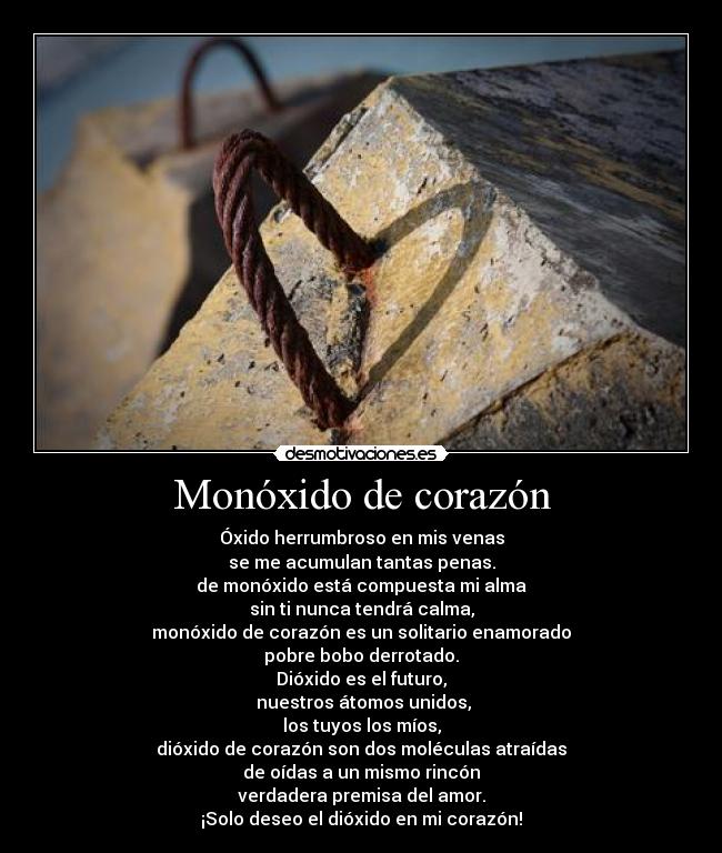 Monóxido de corazón - Óxido herrumbroso en mis venas
se me acumulan tantas penas.
de monóxido está compuesta mi alma
sin ti nunca tendrá calma,
monóxido de corazón es un solitario enamorado
pobre bobo derrotado.
Dióxido es el futuro,
nuestros átomos unidos,
los tuyos los míos,
dióxido de corazón son dos moléculas atraídas
de oídas a un mismo rincón
verdadera premisa del amor.
¡Solo deseo el dióxido en mi corazón!
