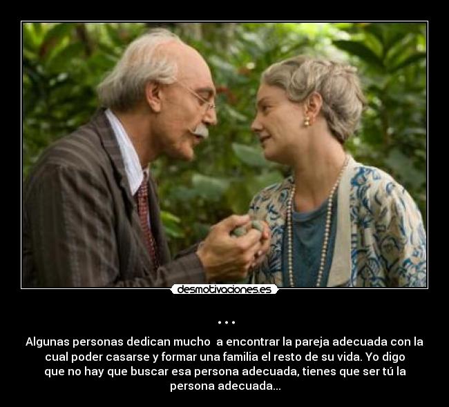 ... - Algunas personas dedican mucho  a encontrar la pareja adecuada con la
cual poder casarse y formar una familia el resto de su vida. Yo digo
que no hay que buscar esa persona adecuada, tienes que ser tú la
persona adecuada...