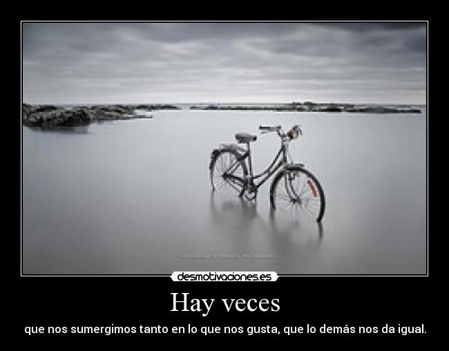 Hay veces - que nos sumergimos tanto en lo que nos gusta, que lo demás nos da igual.