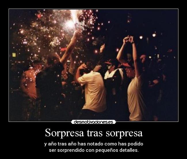 Sorpresa tras sorpresa - y año tras año has notado como has podido
ser sorprendido con pequeños detalles.