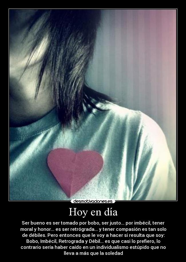Hoy en día - Ser bueno es ser tomado por bobo, ser justo... por imbécil, tener
moral y honor... es ser retrógrada... y tener compasión es tan solo
de débiles. Pero entonces que le voy a hacer si resulta que soy:
Bobo, Imbécil, Retrograda y Débil... es que casi lo prefiero, lo
contrario sería haber caído en un individualismo estúpido que no
lleva a más que la soledad