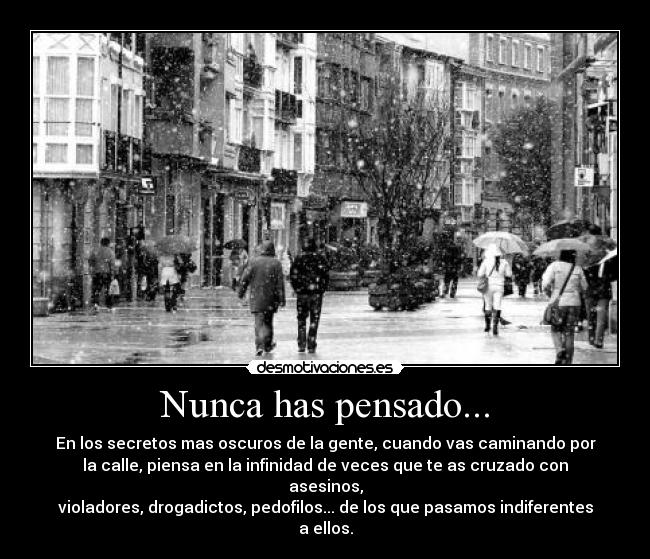 Nunca has pensado... - En los secretos mas oscuros de la gente, cuando vas caminando por
la calle, piensa en la infinidad de veces que te as cruzado con asesinos,
violadores, drogadictos, pedofilos... de los que pasamos indiferentes a ellos.