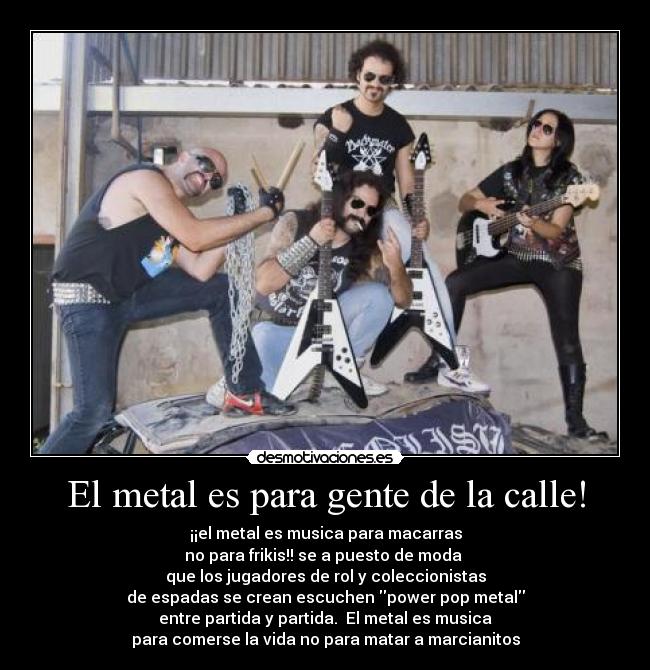 El metal es para gente de la calle! - ¡¡el metal es musica para macarras
no para frikis!! se a puesto de moda
que los jugadores de rol y coleccionistas
de espadas se crean escuchen power pop metal
entre partida y partida. El metal es musica
para comerse la vida no para matar a marcianitos