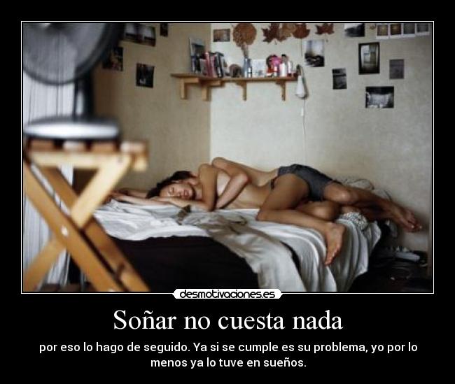 Soñar no cuesta nada - por eso lo hago de seguido. Ya si se cumple es su problema, yo por lo
menos ya lo tuve en sueños.