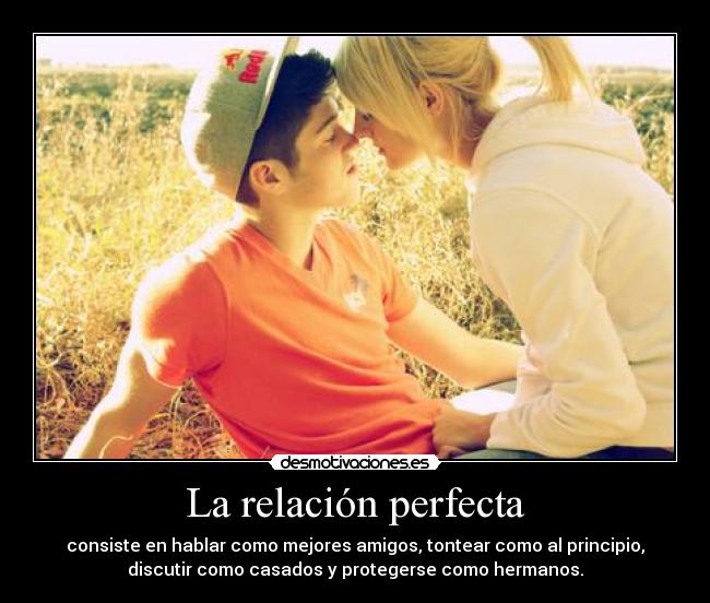 La relación perfecta - consiste en hablar como mejores amigos, tontear como al principio,
discutir como casados y protegerse como hermanos.