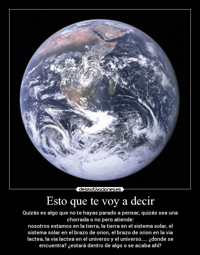 Esto que te voy a decir - Quizás es algo que no te hayas parado a pensar, quizás sea una
chorrada o no pero atiende:
nosotros estamos en la tierra, la tierra en el sistema solar, el
sistema solar en el brazo de orion, el brazo de orion en la via
lactea, la via lactea en el universo y el universo..... ¿donde se
encuentra? ¿estará dentro de algo o se acaba ahi?