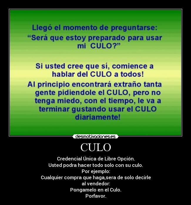 CULO - Credencial Única de Libre Opción.
Usted podra hacer todo solo con su culo.
Por ejemplo:
Cualquier compra que haga,sera de solo decirle
al vendedor:
Pongamelo en el Culo.
Porfavor.