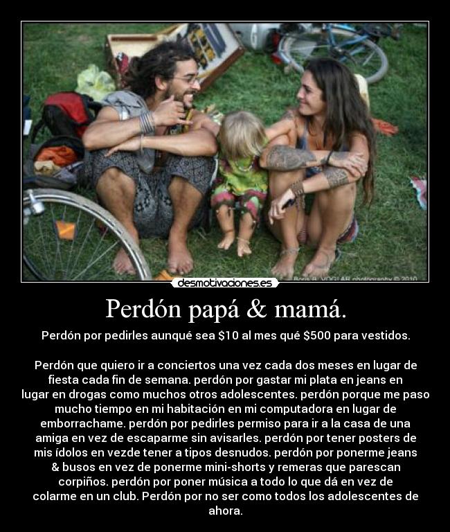 Perdón papá & mamá. - Perdón por pedirles aunqué sea $10 al mes qué $500 para vestidos.

Perdón que quiero ir a conciertos una vez cada dos meses en lugar de
fiesta cada fin de semana. perdón por gastar mi plata en jeans en
lugar en drogas como muchos otros adolescentes. perdón porque me paso
mucho tiempo en mi habitación en mi computadora en lugar de
emborrachame. perdón por pedirles permiso para ir a la casa de una
amiga en vez de escaparme sin avisarles. perdón por tener posters de
mis ídolos en vezde tener a tipos desnudos. perdón por ponerme jeans
& busos en vez de ponerme mini-shorts y remeras que parescan
corpiños. perdón por poner música a todo lo que dá en vez de
colarme en un club. Perdón por no ser como todos los adolescentes de
ahora.