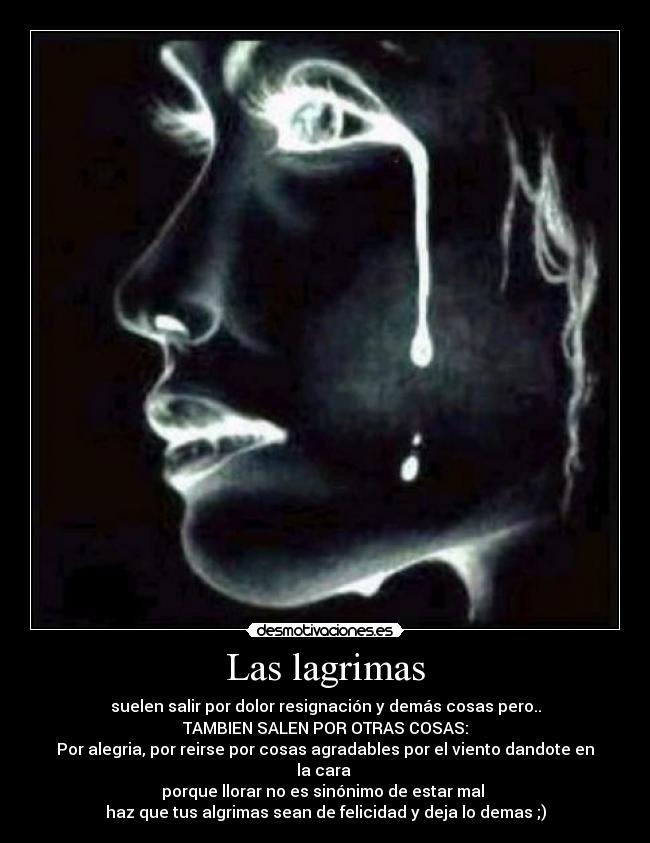 Las lagrimas - suelen salir por dolor resignación y demás cosas pero..
TAMBIEN SALEN POR OTRAS COSAS:
Por alegria, por reirse por cosas agradables por el viento dandote en la cara
porque llorar no es sinónimo de estar mal
haz que tus algrimas sean de felicidad y deja lo demas ;)