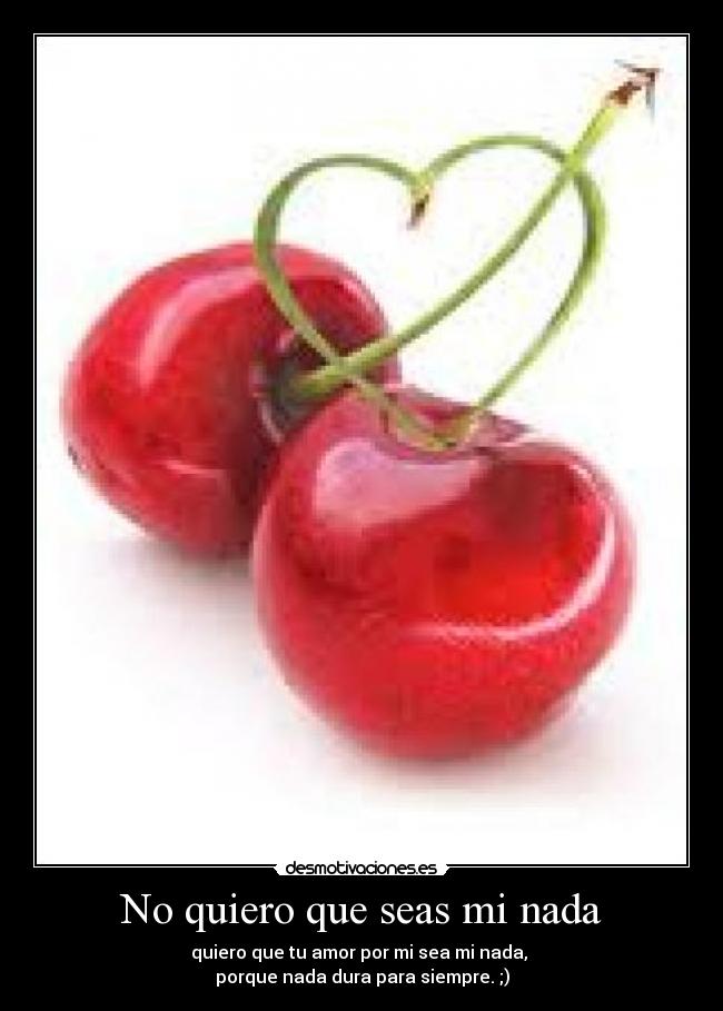 No quiero que seas mi nada - quiero que tu amor por mi sea mi nada,
porque nada dura para siempre. ;)